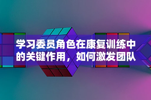 学习委员角色在康复训练中的关键作用，如何激发团队学习动力？