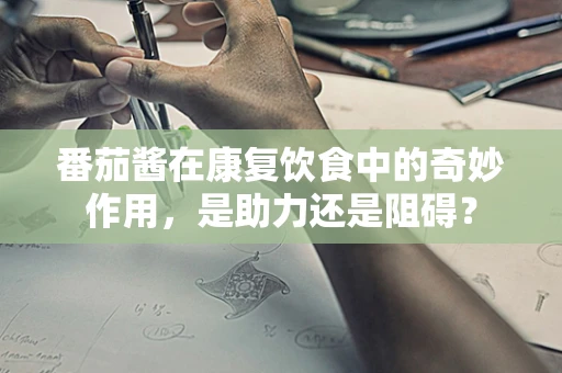 番茄酱在康复饮食中的奇妙作用，是助力还是阻碍？