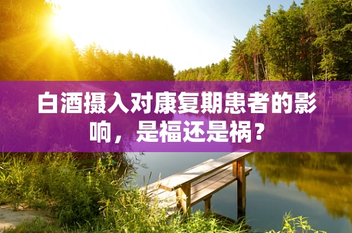 白酒摄入对康复期患者的影响，是福还是祸？