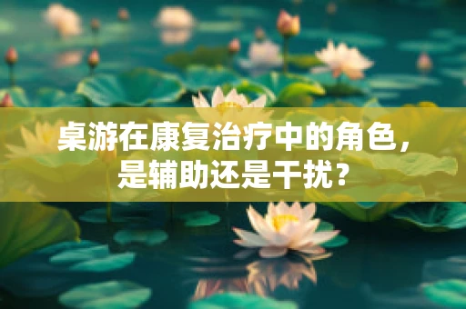桌游在康复治疗中的角色，是辅助还是干扰？