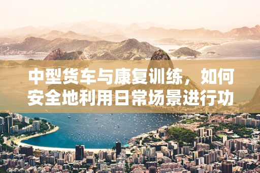 中型货车与康复训练，如何安全地利用日常场景进行功能恢复？