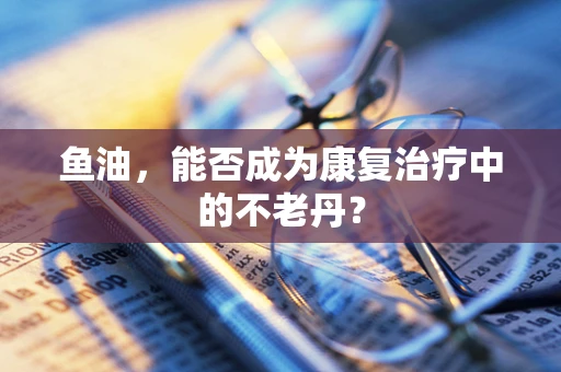 鱼油，能否成为康复治疗中的不老丹？