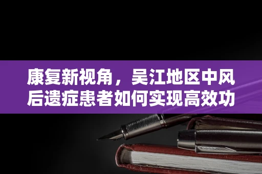 康复新视角，吴江地区中风后遗症患者如何实现高效功能恢复？