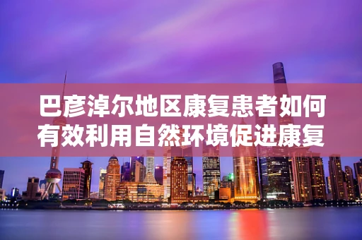 巴彦淖尔地区康复患者如何有效利用自然环境促进康复？