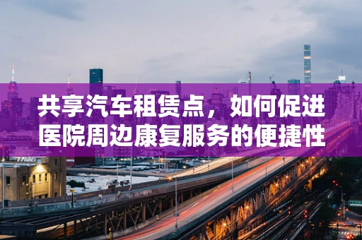 共享汽车租赁点，如何促进医院周边康复服务的便捷性？