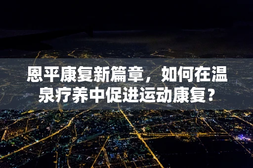 恩平康复新篇章，如何在温泉疗养中促进运动康复？