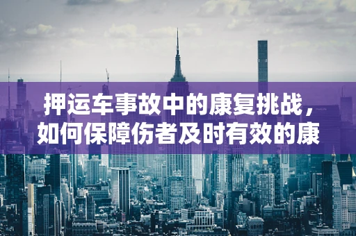 押运车事故中的康复挑战，如何保障伤者及时有效的康复治疗？