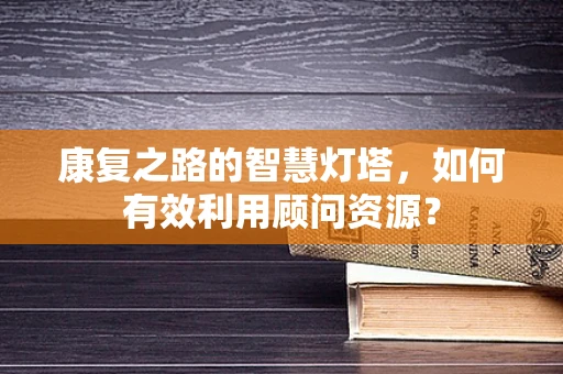 康复之路的智慧灯塔，如何有效利用顾问资源？
