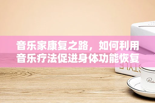 音乐家康复之路，如何利用音乐疗法促进身体功能恢复？