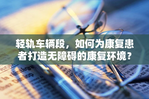 轻轨车辆段，如何为康复患者打造无障碍的康复环境？