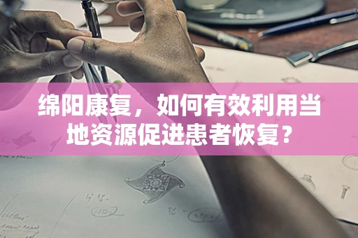 绵阳康复，如何有效利用当地资源促进患者恢复？