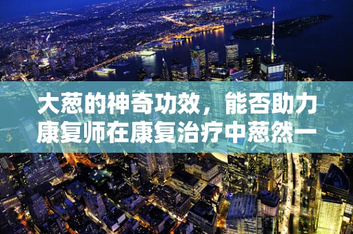 大葱的神奇功效，能否助力康复师在康复治疗中葱然一新？