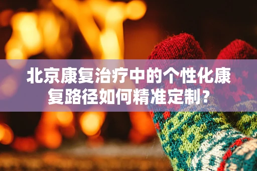 北京康复治疗中的个性化康复路径如何精准定制？
