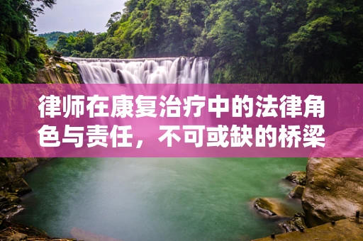 律师在康复治疗中的法律角色与责任，不可或缺的桥梁