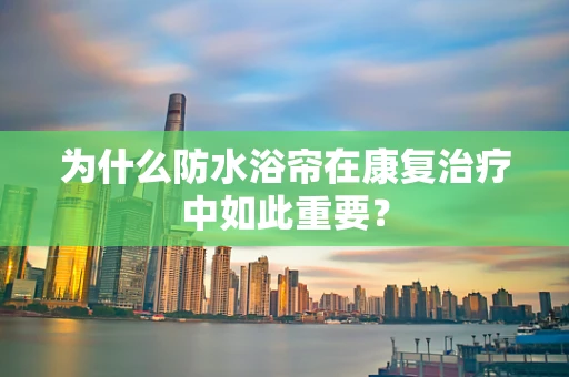 为什么防水浴帘在康复治疗中如此重要？