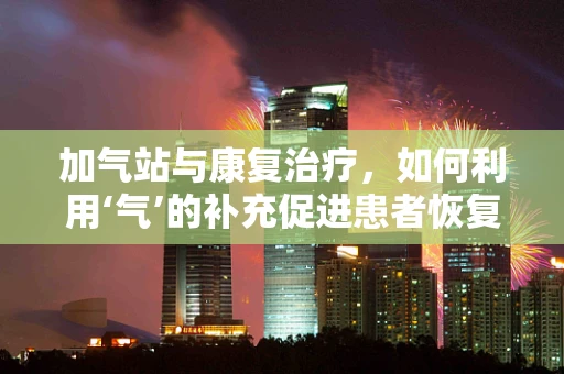 加气站与康复治疗，如何利用‘气’的补充促进患者恢复？