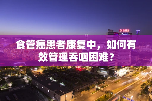 食管癌患者康复中，如何有效管理吞咽困难？