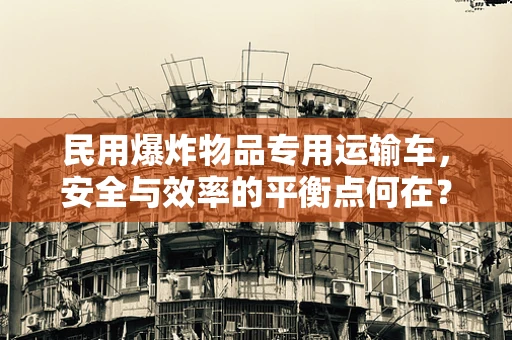 民用爆炸物品专用运输车，安全与效率的平衡点何在？