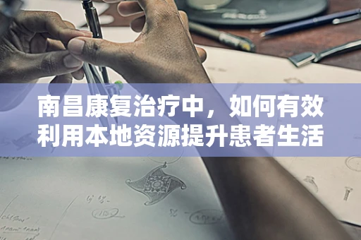 南昌康复治疗中，如何有效利用本地资源提升患者生活质量？