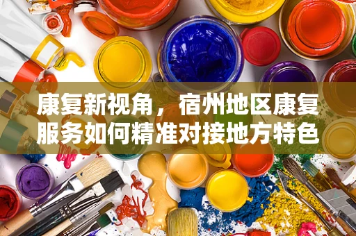 康复新视角，宿州地区康复服务如何精准对接地方特色需求？