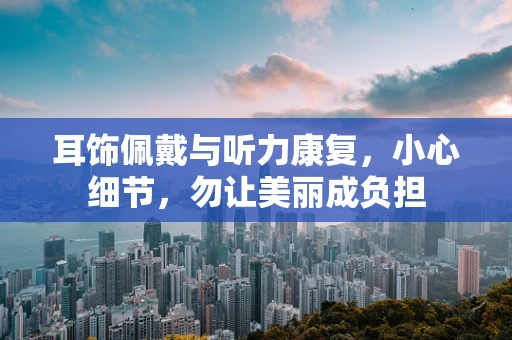 耳饰佩戴与听力康复，小心细节，勿让美丽成负担
