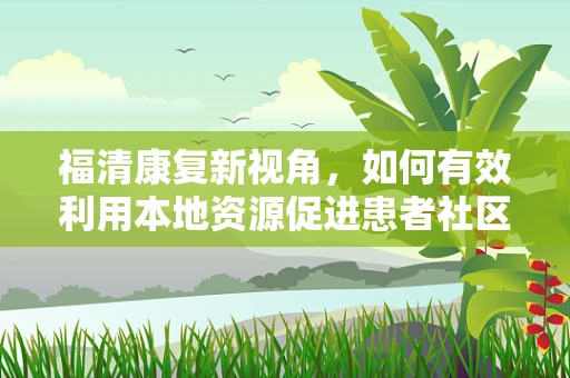 福清康复新视角，如何有效利用本地资源促进患者社区康复？