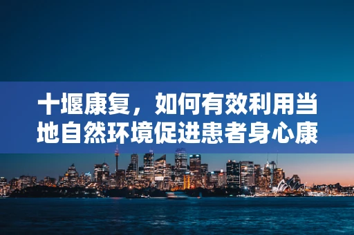 十堰康复，如何有效利用当地自然环境促进患者身心康复？