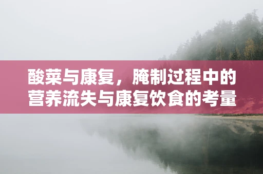 酸菜与康复，腌制过程中的营养流失与康复饮食的考量