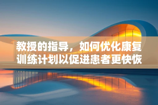 教授的指导，如何优化康复训练计划以促进患者更快恢复？