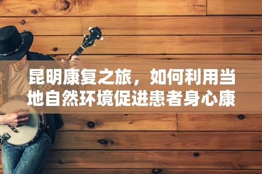 昆明康复之旅，如何利用当地自然环境促进患者身心康复？