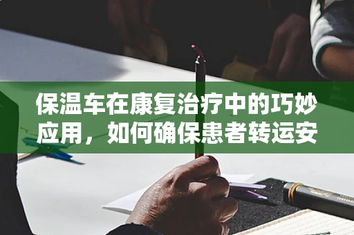 保温车在康复治疗中的巧妙应用，如何确保患者转运安全与舒适？
