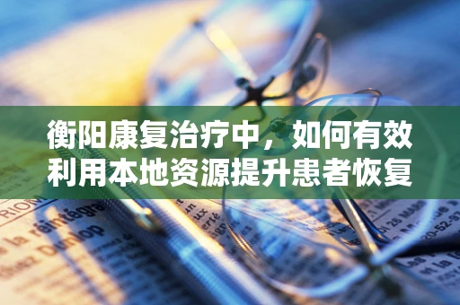 衡阳康复治疗中，如何有效利用本地资源提升患者恢复效果？