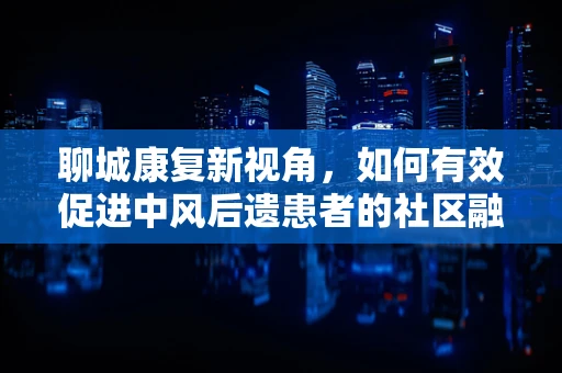 聊城康复新视角，如何有效促进中风后遗患者的社区融入？