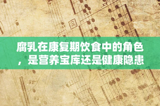 腐乳在康复期饮食中的角色，是营养宝库还是健康隐患？