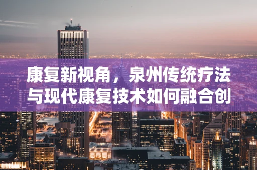 康复新视角，泉州传统疗法与现代康复技术如何融合创新？