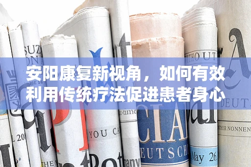 安阳康复新视角，如何有效利用传统疗法促进患者身心康复？