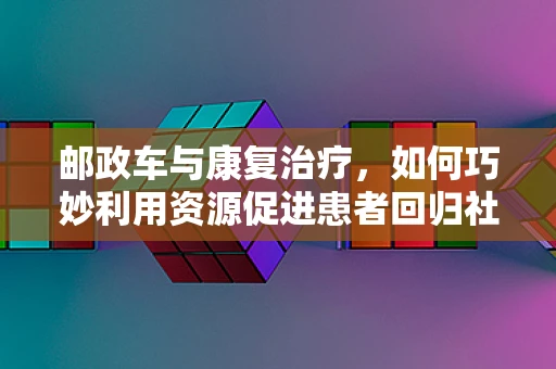 邮政车与康复治疗，如何巧妙利用资源促进患者回归社会？