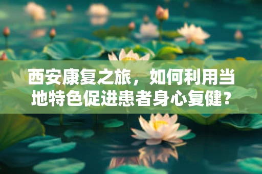 西安康复之旅，如何利用当地特色促进患者身心复健？