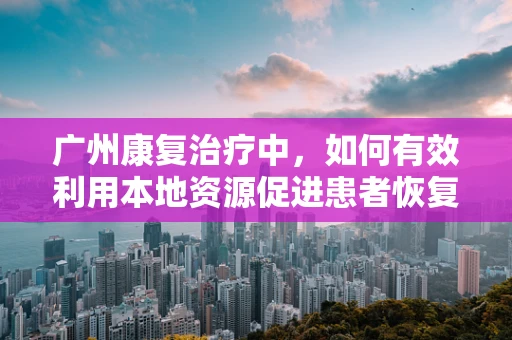 广州康复治疗中，如何有效利用本地资源促进患者恢复？