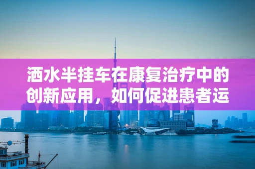 洒水半挂车在康复治疗中的创新应用，如何促进患者运动功能恢复？