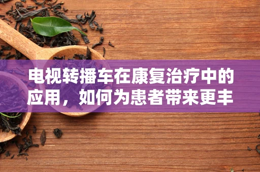 电视转播车在康复治疗中的应用，如何为患者带来更丰富的康复体验？