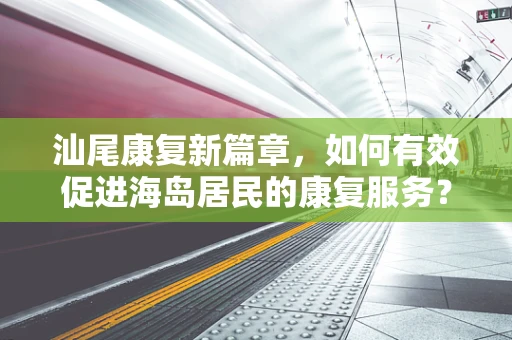 汕尾康复新篇章，如何有效促进海岛居民的康复服务？