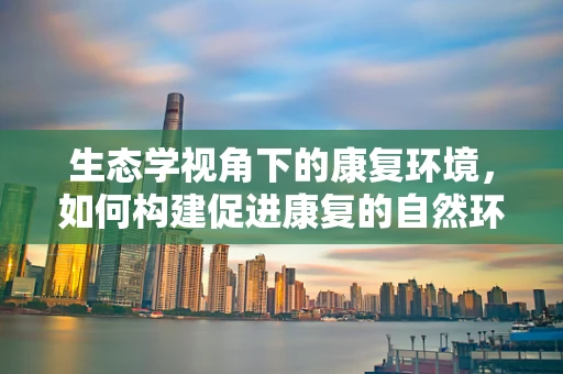 生态学视角下的康复环境，如何构建促进康复的自然环境？