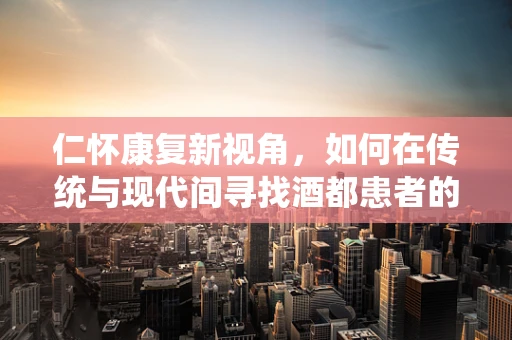 仁怀康复新视角，如何在传统与现代间寻找酒都患者的最佳康复路径？