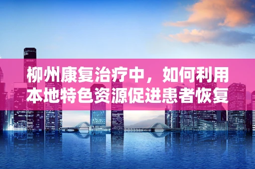 柳州康复治疗中，如何利用本地特色资源促进患者恢复？