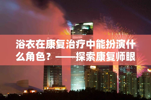 浴衣在康复治疗中能扮演什么角色？——探索康复师眼中的日常护理神器