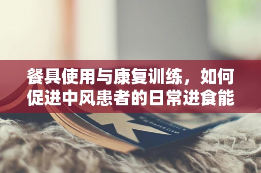 餐具使用与康复训练，如何促进中风患者的日常进食能力？