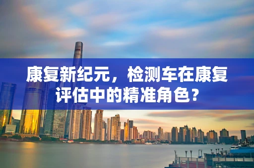 康复新纪元，检测车在康复评估中的精准角色？