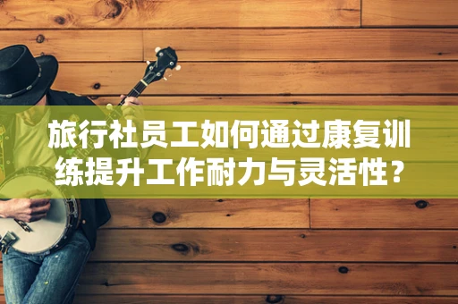 旅行社员工如何通过康复训练提升工作耐力与灵活性？