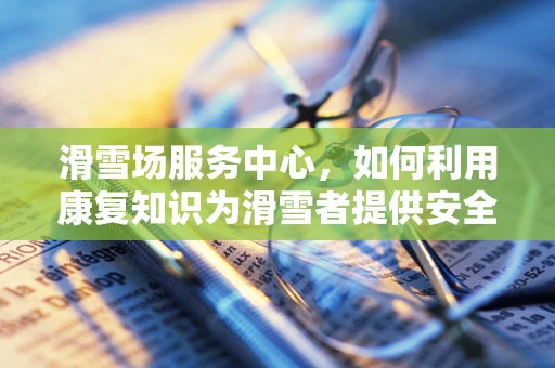 滑雪场服务中心，如何利用康复知识为滑雪者提供安全保障？
